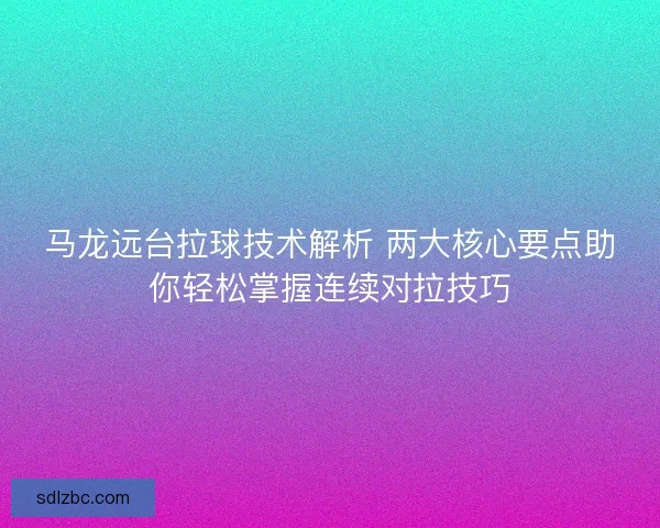 马龙远台拉球技术解析 两大核心要点助你轻松掌握连续对拉技巧