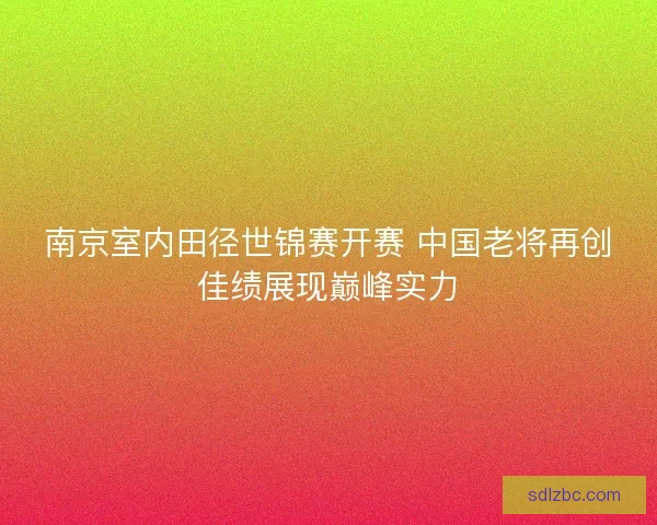 南京室内田径世锦赛开赛 中国老将再创佳绩展现巅峰实力