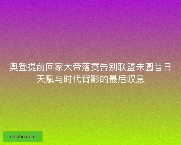 奥登提前回家大帝落寞告别联盟未圆昔日天赋与时代背影的最后叹息