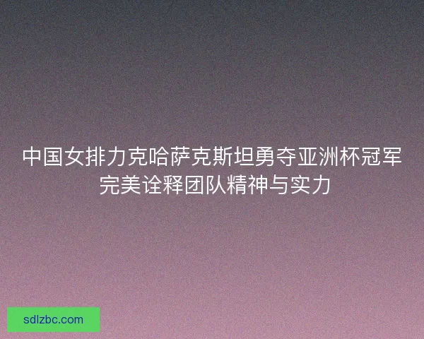 中国女排力克哈萨克斯坦勇夺亚洲杯冠军 完美诠释团队精神与实力