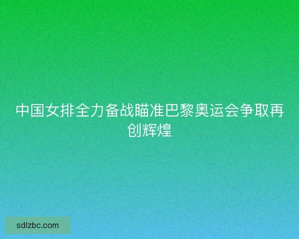 中国女排全力备战瞄准巴黎奥运会争取再创辉煌