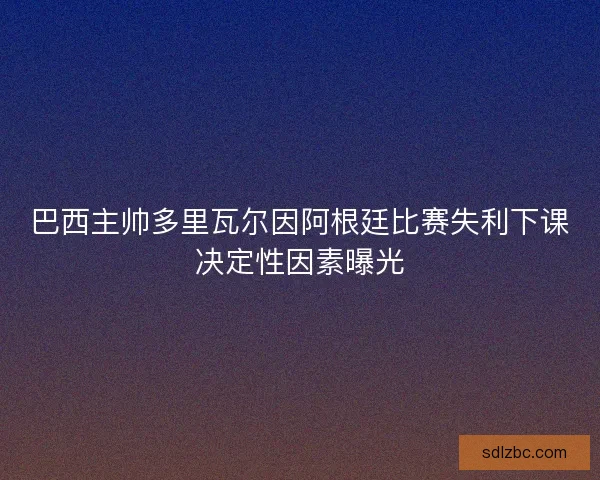 巴西主帅多里瓦尔因阿根廷比赛失利下课决定性因素曝光